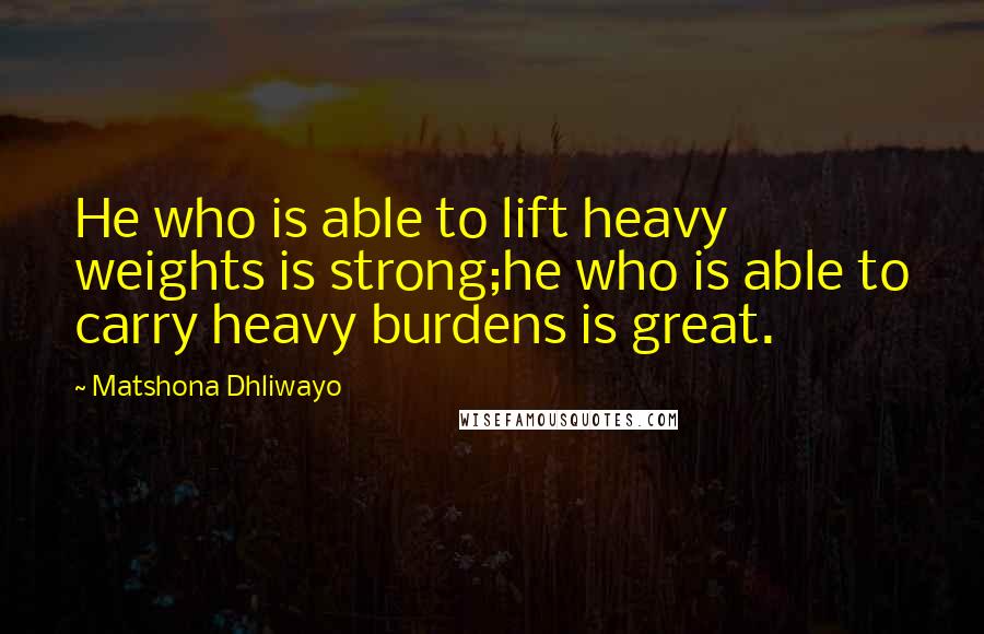 Matshona Dhliwayo Quotes: He who is able to lift heavy weights is strong;he who is able to carry heavy burdens is great.