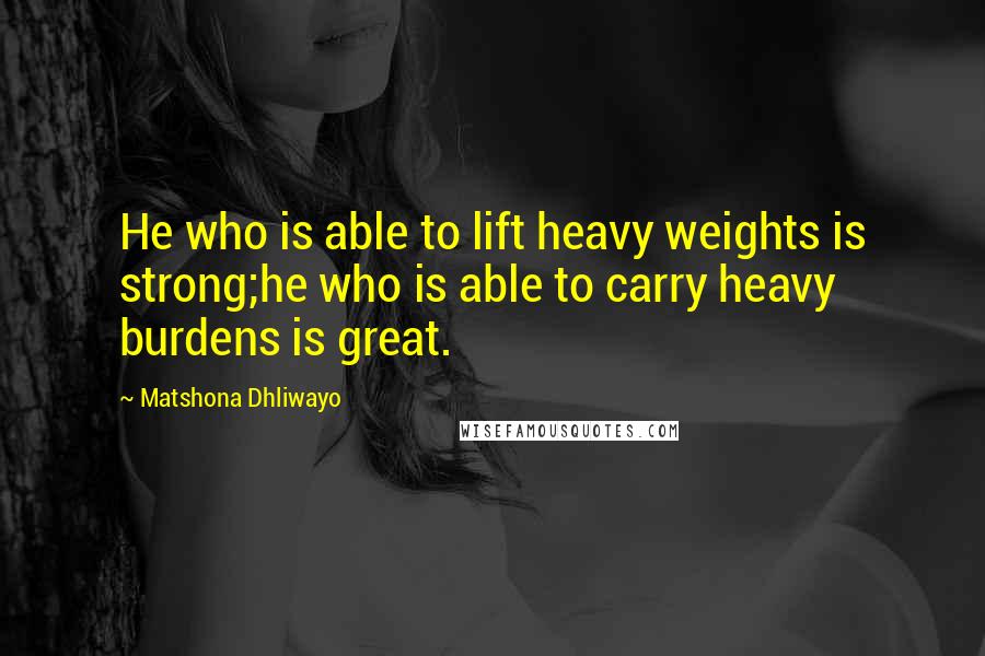 Matshona Dhliwayo Quotes: He who is able to lift heavy weights is strong;he who is able to carry heavy burdens is great.