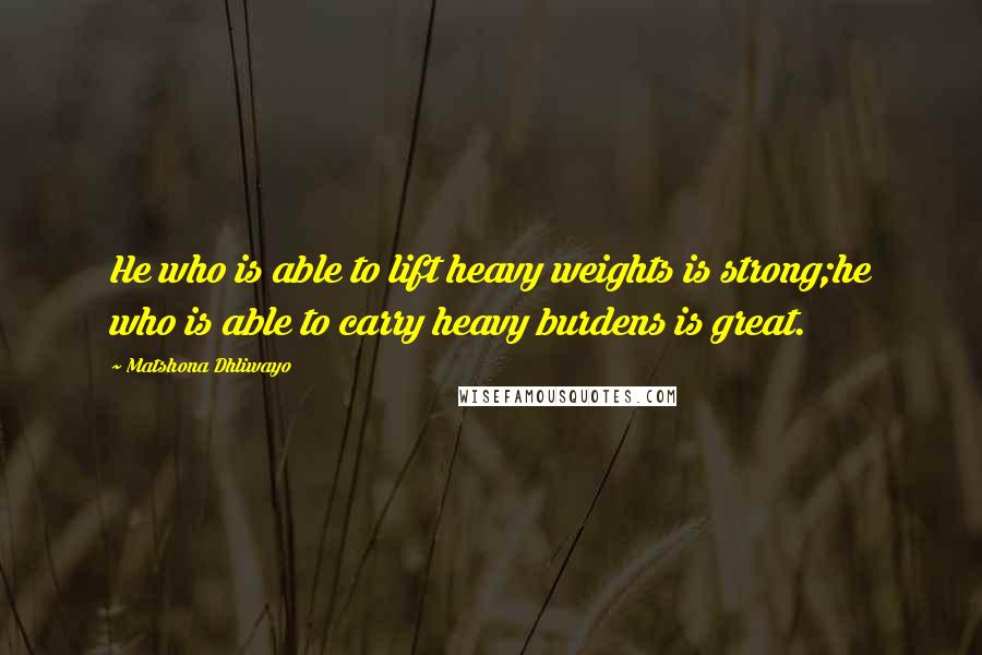 Matshona Dhliwayo Quotes: He who is able to lift heavy weights is strong;he who is able to carry heavy burdens is great.