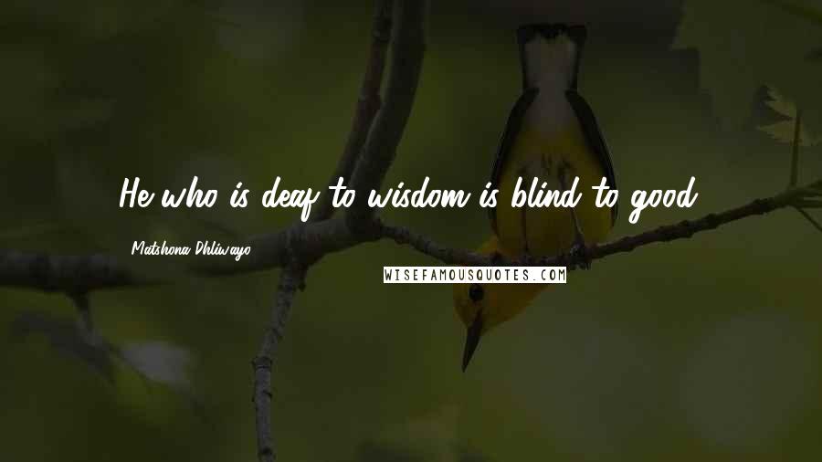 Matshona Dhliwayo Quotes: He who is deaf to wisdom is blind to good.