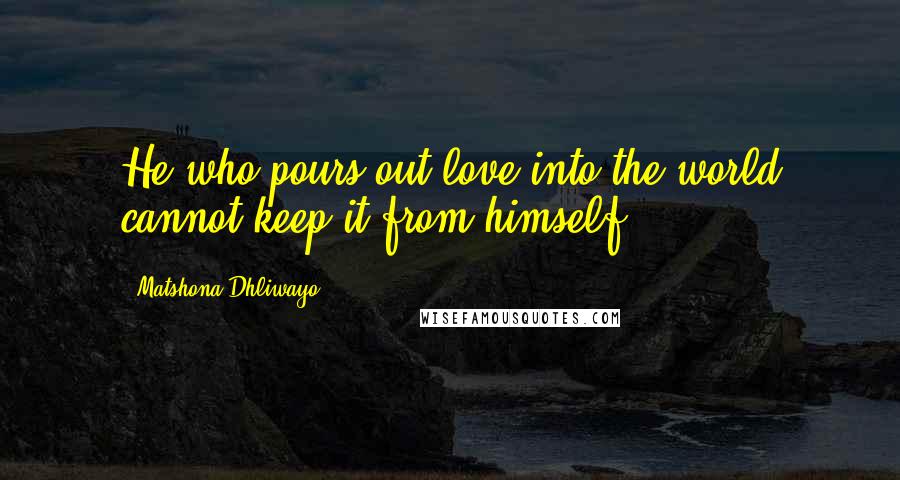 Matshona Dhliwayo Quotes: He who pours out love into the world cannot keep it from himself.