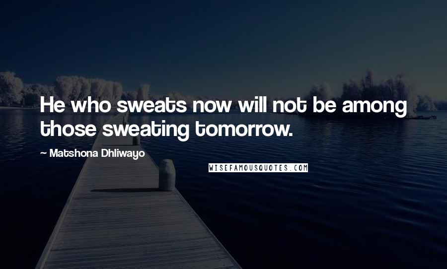 Matshona Dhliwayo Quotes: He who sweats now will not be among those sweating tomorrow.