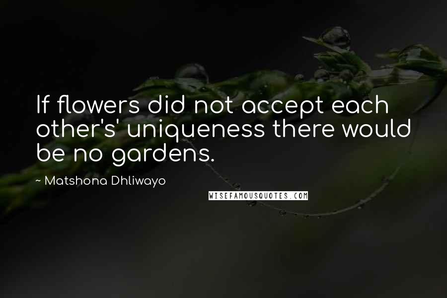 Matshona Dhliwayo Quotes: If flowers did not accept each other's' uniqueness there would be no gardens.