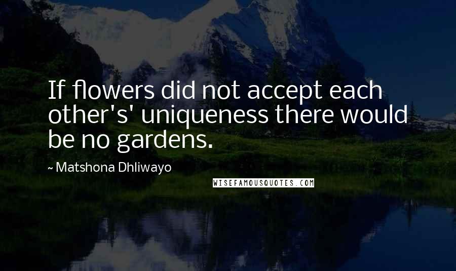 Matshona Dhliwayo Quotes: If flowers did not accept each other's' uniqueness there would be no gardens.