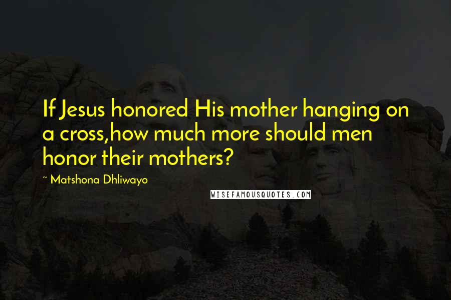 Matshona Dhliwayo Quotes: If Jesus honored His mother hanging on a cross,how much more should men honor their mothers?