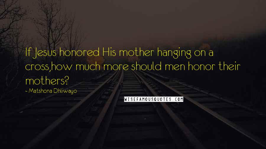 Matshona Dhliwayo Quotes: If Jesus honored His mother hanging on a cross,how much more should men honor their mothers?