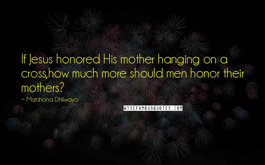 Matshona Dhliwayo Quotes: If Jesus honored His mother hanging on a cross,how much more should men honor their mothers?