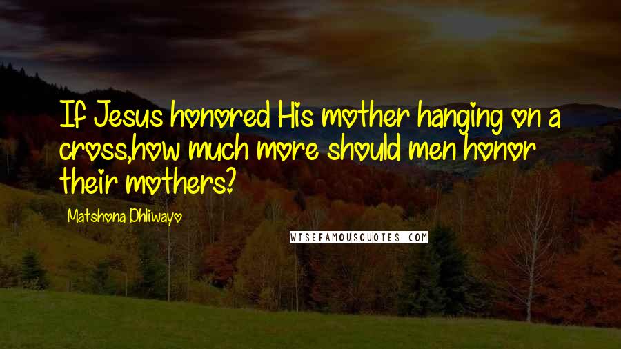 Matshona Dhliwayo Quotes: If Jesus honored His mother hanging on a cross,how much more should men honor their mothers?
