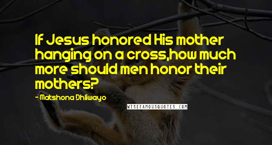 Matshona Dhliwayo Quotes: If Jesus honored His mother hanging on a cross,how much more should men honor their mothers?