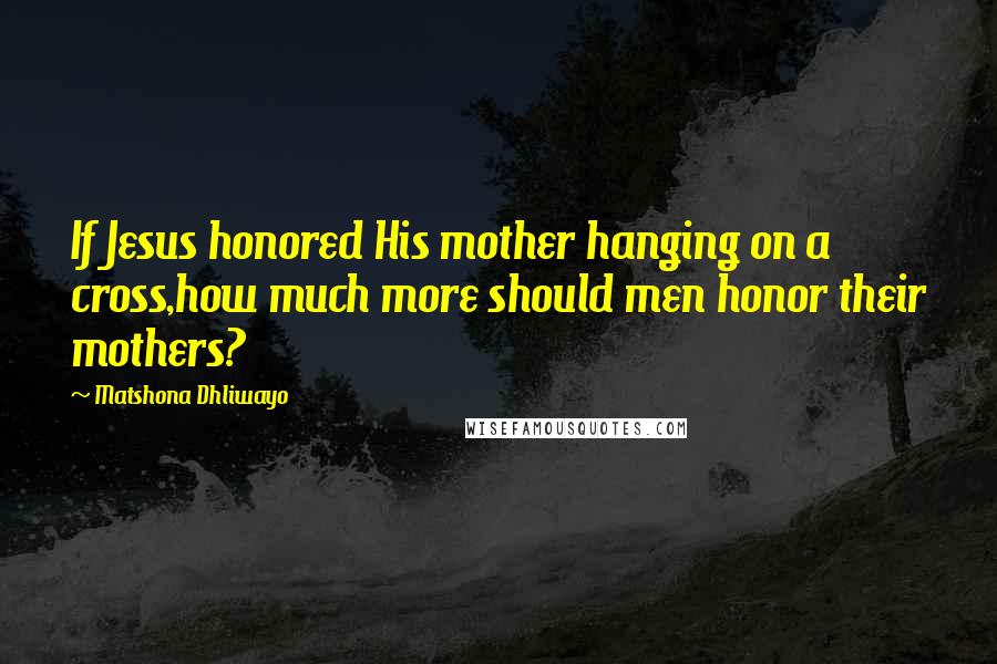 Matshona Dhliwayo Quotes: If Jesus honored His mother hanging on a cross,how much more should men honor their mothers?