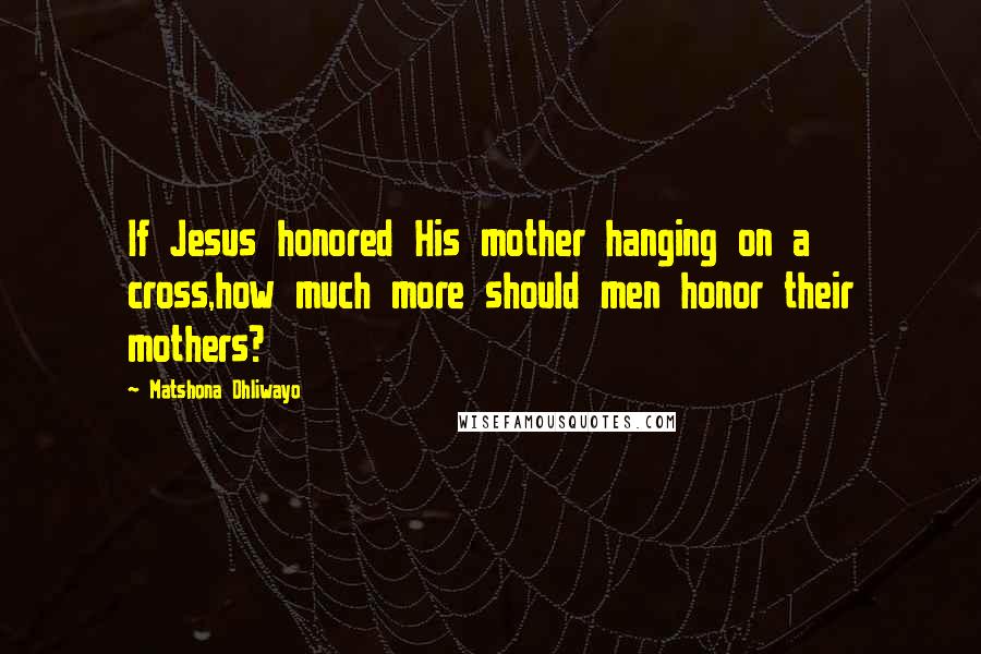 Matshona Dhliwayo Quotes: If Jesus honored His mother hanging on a cross,how much more should men honor their mothers?