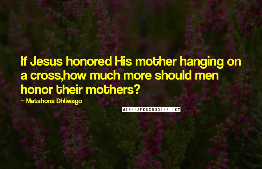 Matshona Dhliwayo Quotes: If Jesus honored His mother hanging on a cross,how much more should men honor their mothers?