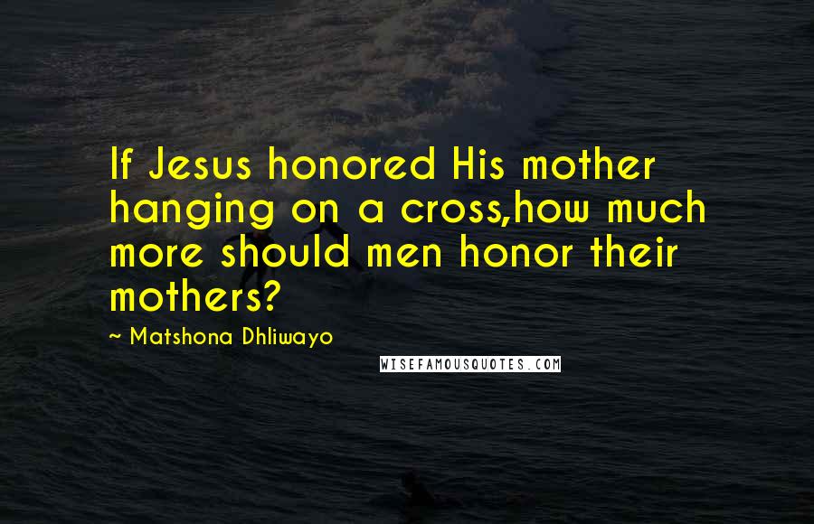 Matshona Dhliwayo Quotes: If Jesus honored His mother hanging on a cross,how much more should men honor their mothers?