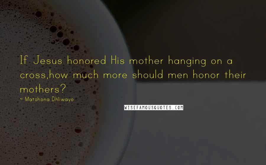 Matshona Dhliwayo Quotes: If Jesus honored His mother hanging on a cross,how much more should men honor their mothers?
