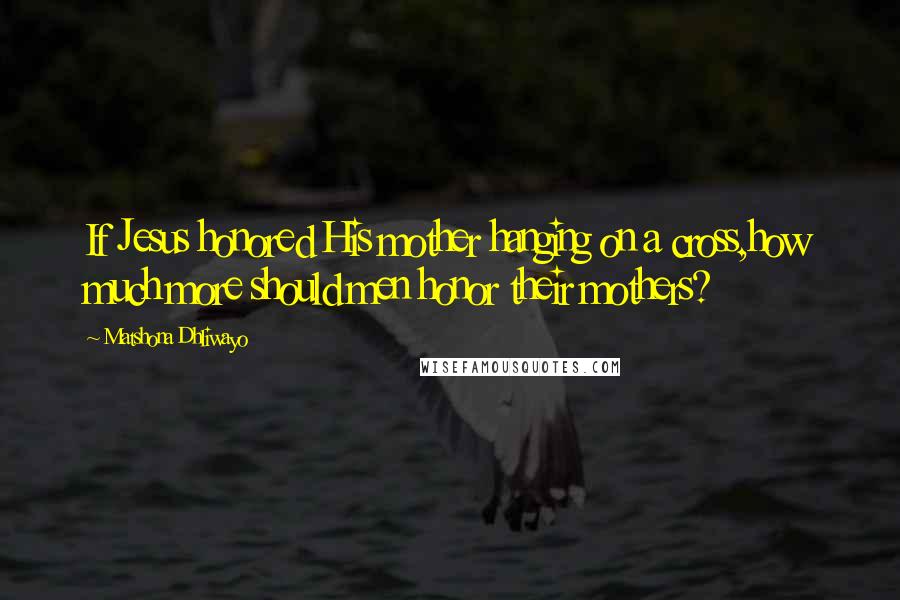 Matshona Dhliwayo Quotes: If Jesus honored His mother hanging on a cross,how much more should men honor their mothers?