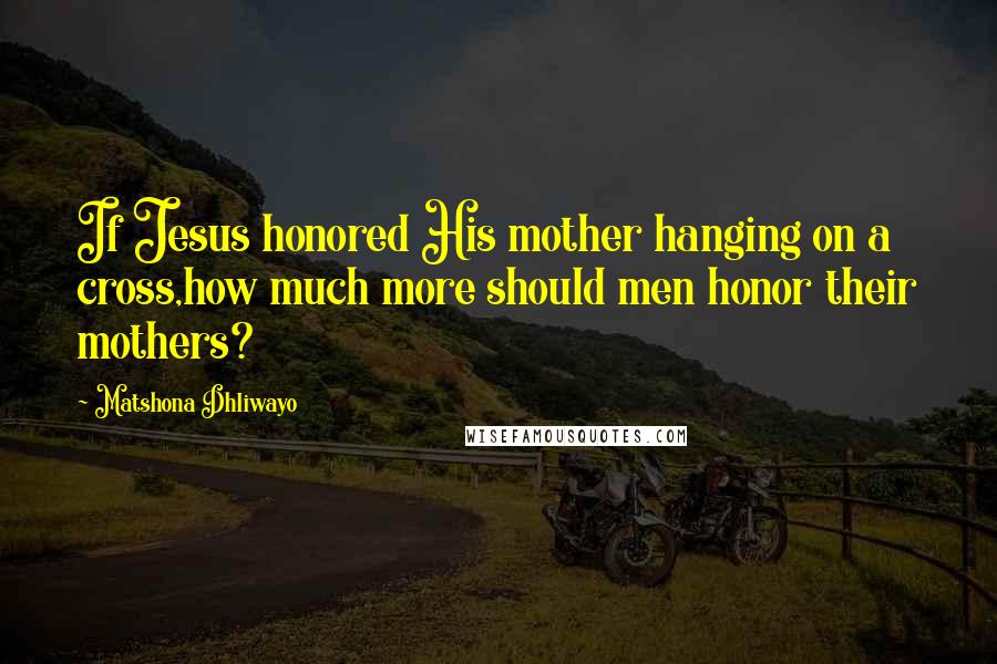 Matshona Dhliwayo Quotes: If Jesus honored His mother hanging on a cross,how much more should men honor their mothers?