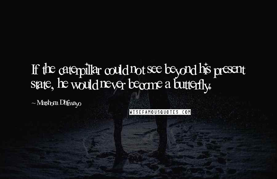 Matshona Dhliwayo Quotes: If the caterpillar could not see beyond his present state, he would never become a butterfly.