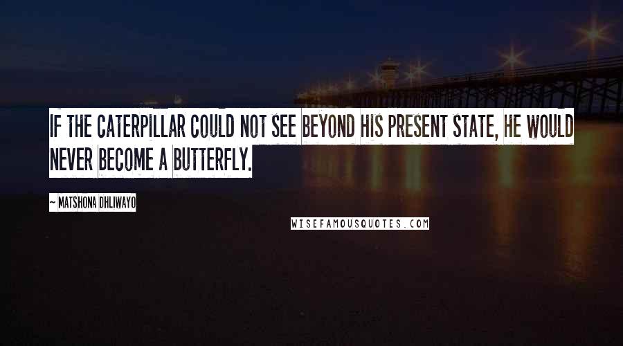 Matshona Dhliwayo Quotes: If the caterpillar could not see beyond his present state, he would never become a butterfly.