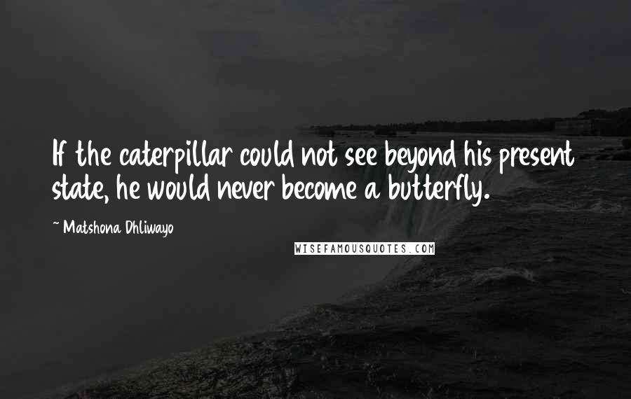 Matshona Dhliwayo Quotes: If the caterpillar could not see beyond his present state, he would never become a butterfly.