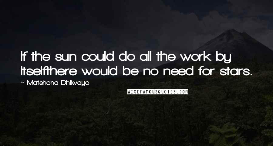 Matshona Dhliwayo Quotes: If the sun could do all the work by itselfthere would be no need for stars.
