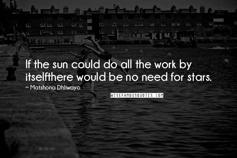 Matshona Dhliwayo Quotes: If the sun could do all the work by itselfthere would be no need for stars.