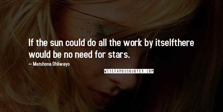 Matshona Dhliwayo Quotes: If the sun could do all the work by itselfthere would be no need for stars.