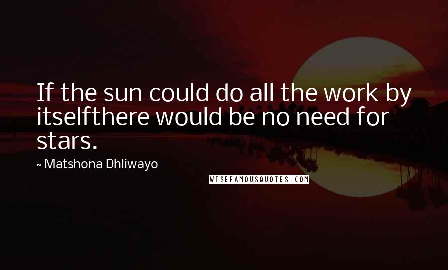Matshona Dhliwayo Quotes: If the sun could do all the work by itselfthere would be no need for stars.