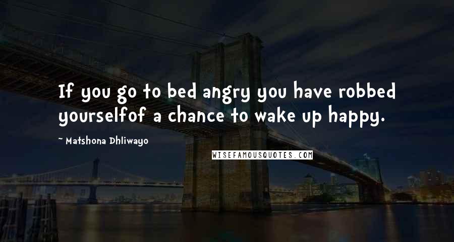 Matshona Dhliwayo Quotes: If you go to bed angry you have robbed yourselfof a chance to wake up happy.