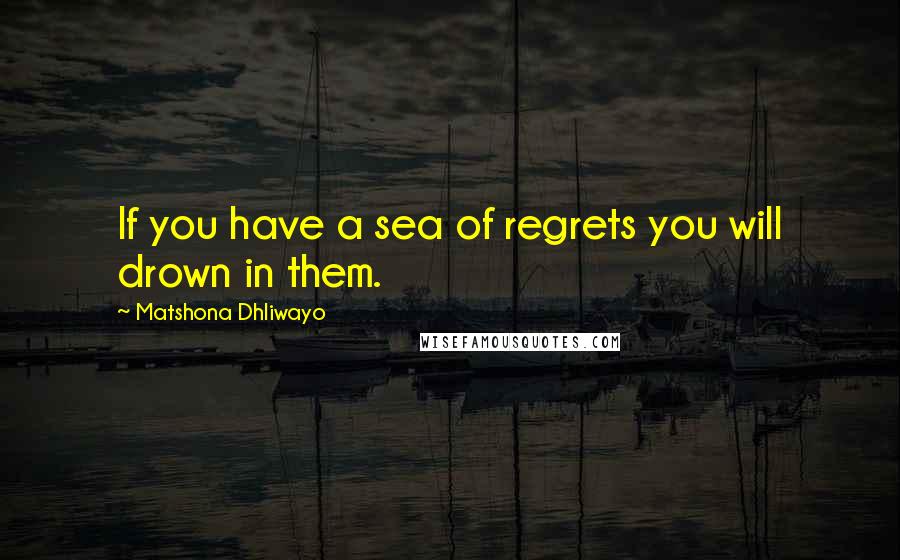 Matshona Dhliwayo Quotes: If you have a sea of regrets you will drown in them.