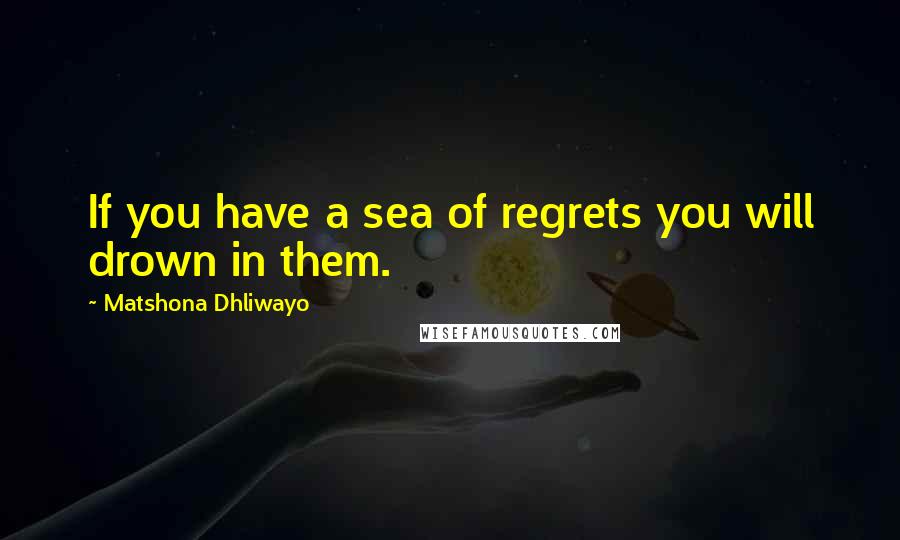 Matshona Dhliwayo Quotes: If you have a sea of regrets you will drown in them.