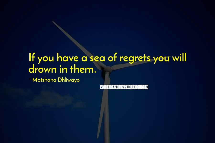 Matshona Dhliwayo Quotes: If you have a sea of regrets you will drown in them.