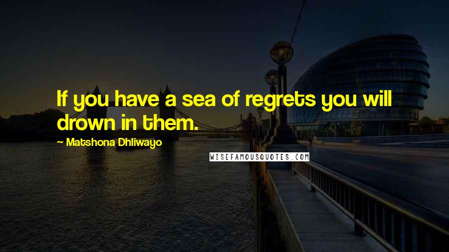 Matshona Dhliwayo Quotes: If you have a sea of regrets you will drown in them.