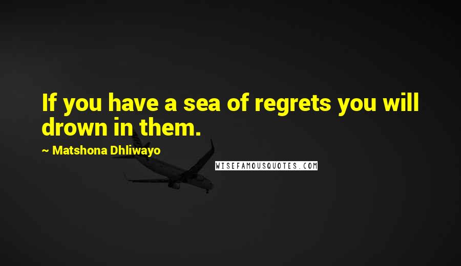 Matshona Dhliwayo Quotes: If you have a sea of regrets you will drown in them.