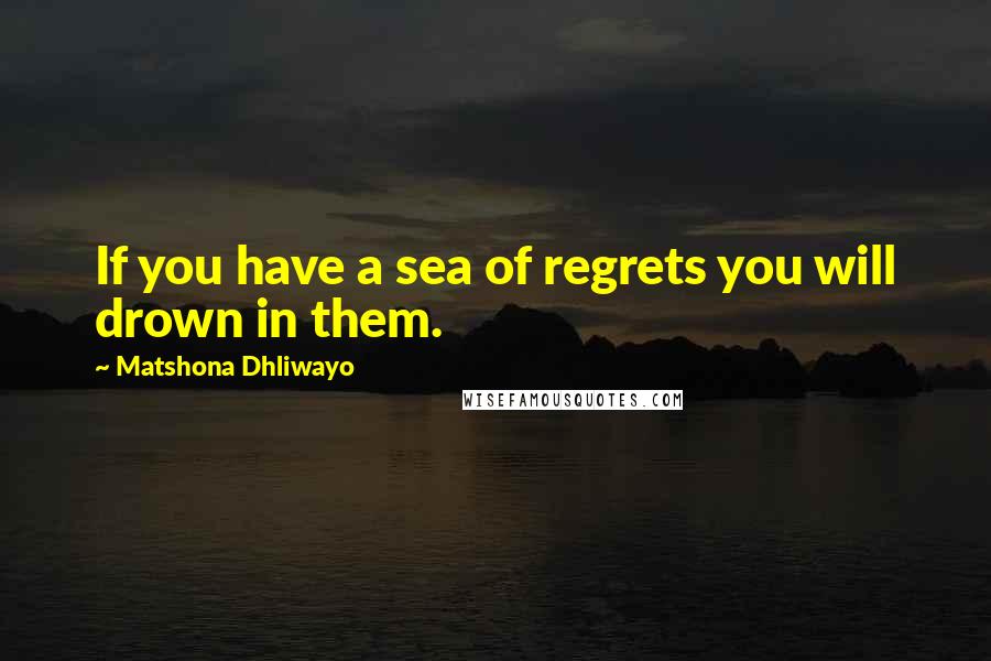 Matshona Dhliwayo Quotes: If you have a sea of regrets you will drown in them.