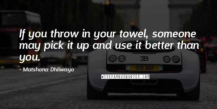 Matshona Dhliwayo Quotes: If you throw in your towel, someone may pick it up and use it better than you.