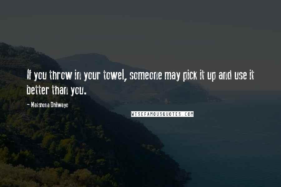 Matshona Dhliwayo Quotes: If you throw in your towel, someone may pick it up and use it better than you.