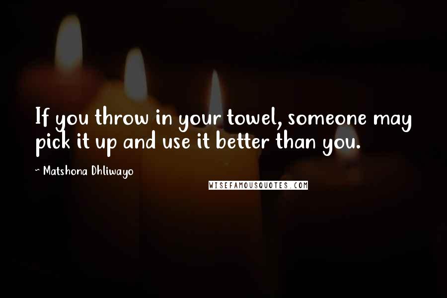 Matshona Dhliwayo Quotes: If you throw in your towel, someone may pick it up and use it better than you.