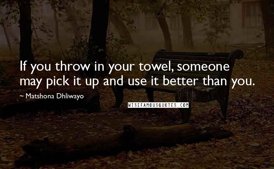 Matshona Dhliwayo Quotes: If you throw in your towel, someone may pick it up and use it better than you.