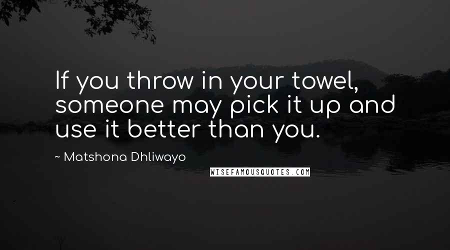 Matshona Dhliwayo Quotes: If you throw in your towel, someone may pick it up and use it better than you.