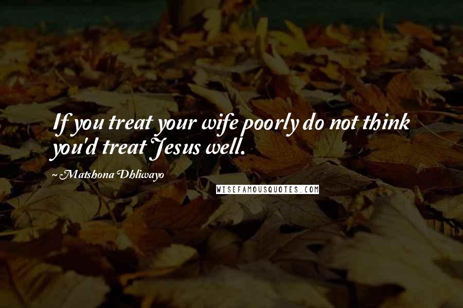 Matshona Dhliwayo Quotes: If you treat your wife poorly do not think you'd treat Jesus well.
