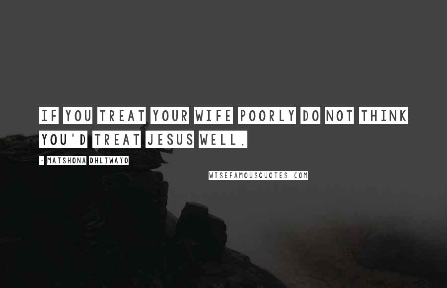 Matshona Dhliwayo Quotes: If you treat your wife poorly do not think you'd treat Jesus well.