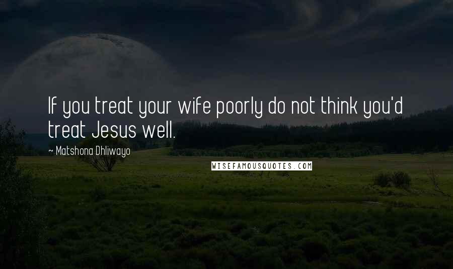 Matshona Dhliwayo Quotes: If you treat your wife poorly do not think you'd treat Jesus well.
