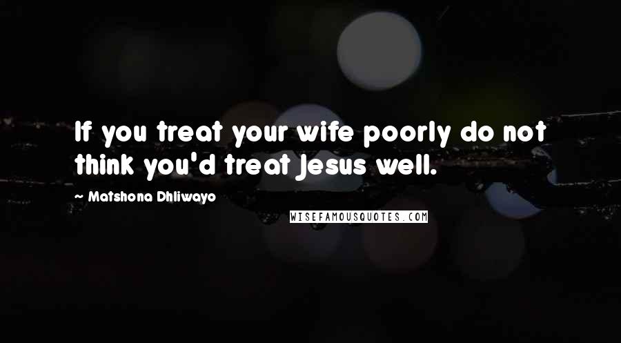 Matshona Dhliwayo Quotes: If you treat your wife poorly do not think you'd treat Jesus well.