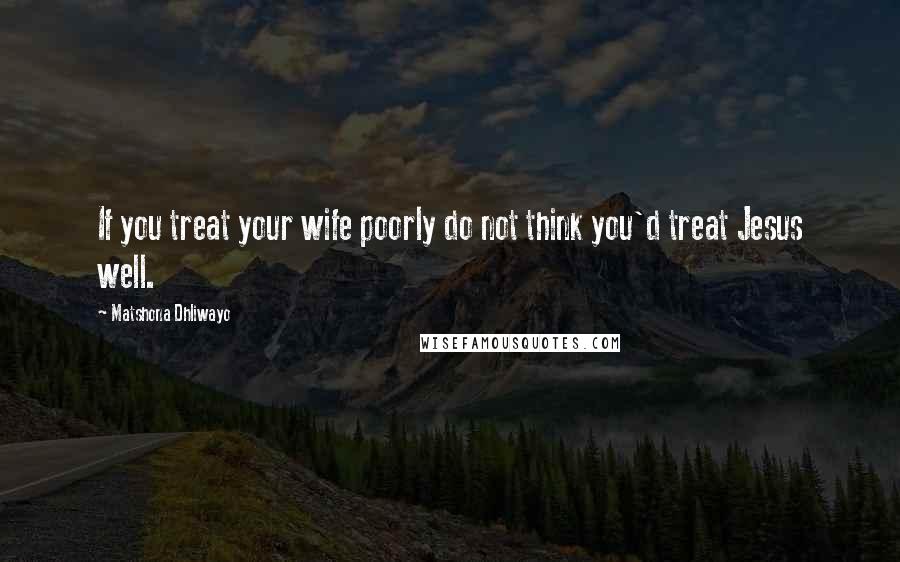 Matshona Dhliwayo Quotes: If you treat your wife poorly do not think you'd treat Jesus well.