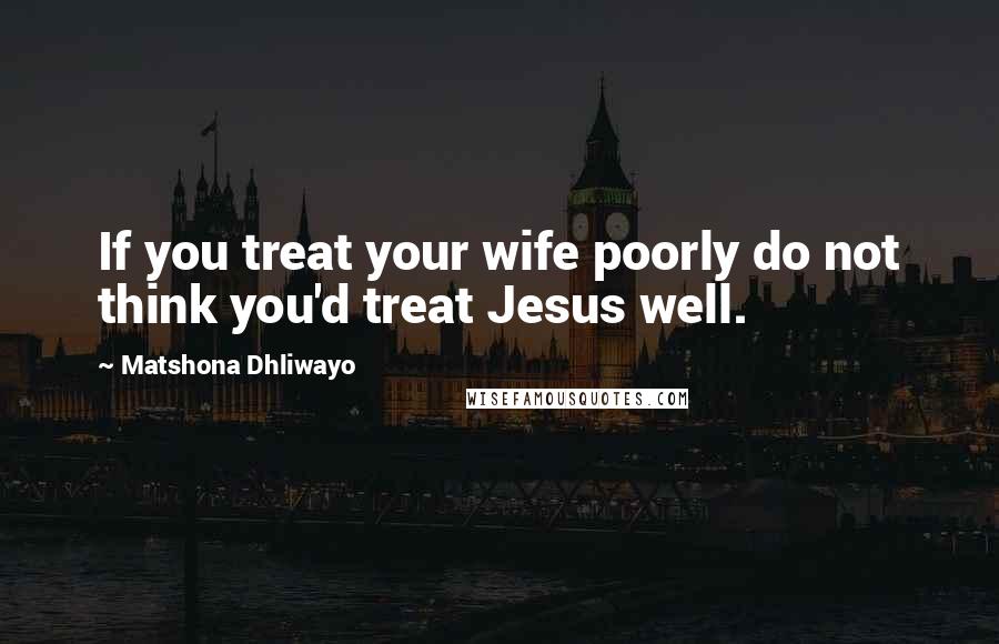 Matshona Dhliwayo Quotes: If you treat your wife poorly do not think you'd treat Jesus well.