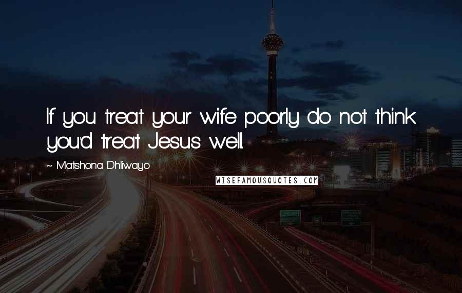 Matshona Dhliwayo Quotes: If you treat your wife poorly do not think you'd treat Jesus well.