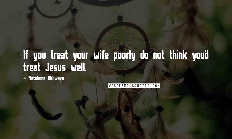 Matshona Dhliwayo Quotes: If you treat your wife poorly do not think you'd treat Jesus well.