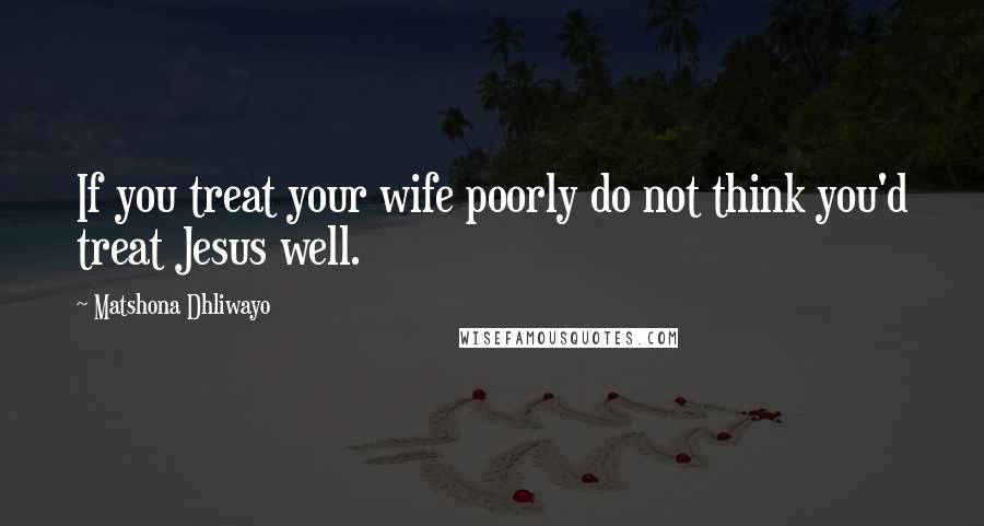 Matshona Dhliwayo Quotes: If you treat your wife poorly do not think you'd treat Jesus well.