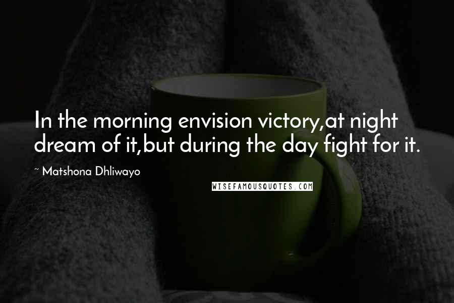 Matshona Dhliwayo Quotes: In the morning envision victory,at night dream of it,but during the day fight for it.
