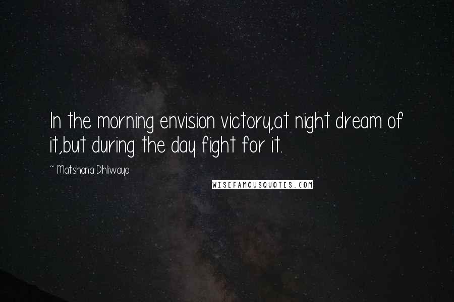Matshona Dhliwayo Quotes: In the morning envision victory,at night dream of it,but during the day fight for it.